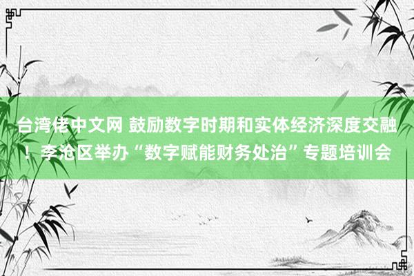 台湾佬中文网 鼓励数字时期和实体经济深度交融！李沧区举办“数字赋能财务处治”专题培训会