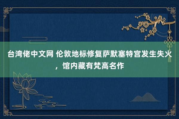 台湾佬中文网 伦敦地标修复萨默塞特宫发生失火，馆内藏有梵高名作