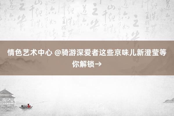 情色艺术中心 @骑游深爱者这些京味儿新澄莹等你解锁→