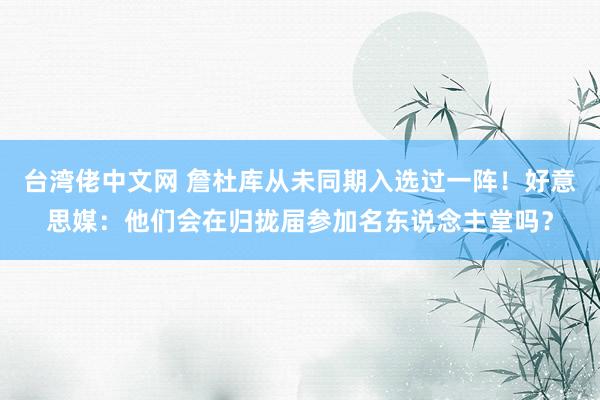 台湾佬中文网 詹杜库从未同期入选过一阵！好意思媒：他们会在归拢届参加名东说念主堂吗？