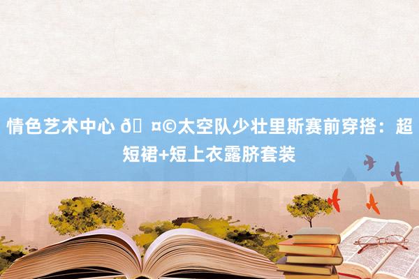 情色艺术中心 ?太空队少壮里斯赛前穿搭：超短裙+短上衣露脐套装