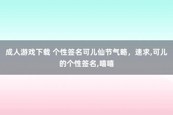 成人游戏下载 个性签名可儿仙节气略，速求,可儿的个性签名,嘻嘻