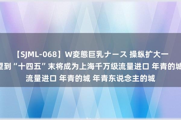 【SJML-068】W変態巨乳ナース 操纵扩大一又友圈资源链，瞻望到“十四五”末将成为上海千万级流量进口 年青的城 年青东说念主的城