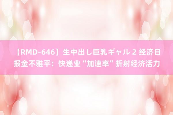 【RMD-646】生中出し巨乳ギャル 2 经济日报金不雅平：快递业“加速率”折射经济活力