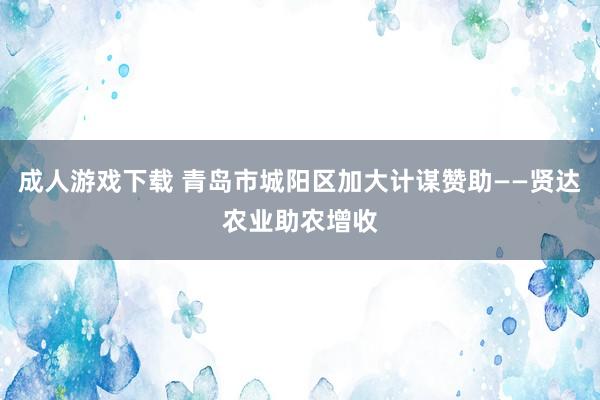 成人游戏下载 青岛市城阳区加大计谋赞助——贤达农业助农增收