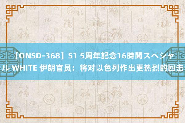 【ONSD-368】S1 5周年記念16時間スペシャル WHITE 伊朗官员：将对以色列作出更热烈的回击