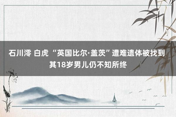 石川澪 白虎 “英国比尔·盖茨”遭难遗体被找到 其18岁男儿仍不知所终