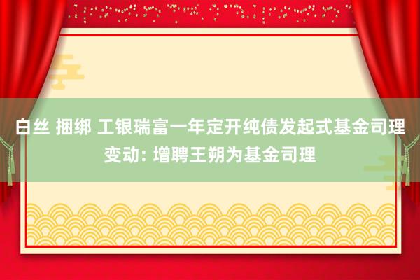 白丝 捆绑 工银瑞富一年定开纯债发起式基金司理变动: 增聘王朔为基金司理