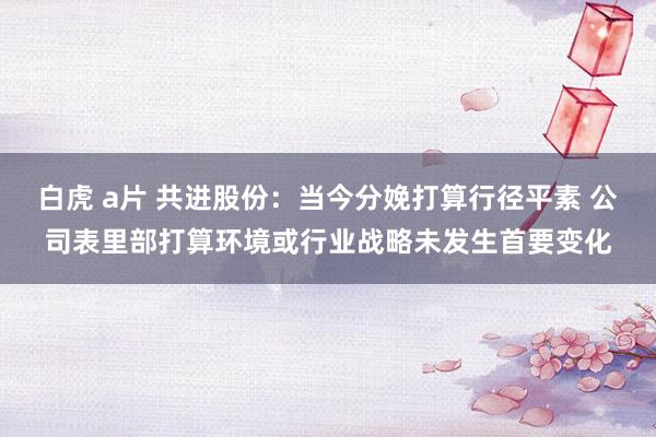 白虎 a片 共进股份：当今分娩打算行径平素 公司表里部打算环境或行业战略未发生首要变化