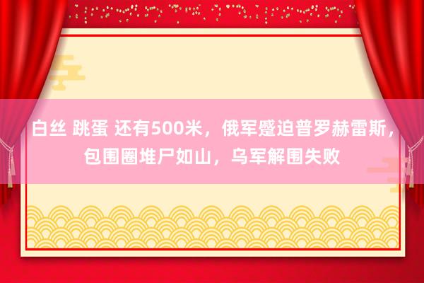 白丝 跳蛋 还有500米，俄军蹙迫普罗赫雷斯，包围圈堆尸如山，乌军解围失败