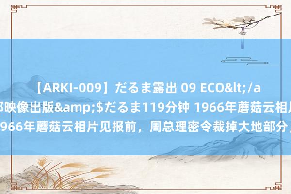 【ARKI-009】だるま露出 09 ECO</a>2008-06-19桃太郎映像出版&$だるま119分钟 1966年蘑菇云相片见报前，周总理密令裁掉大地部分，过后才知崇高