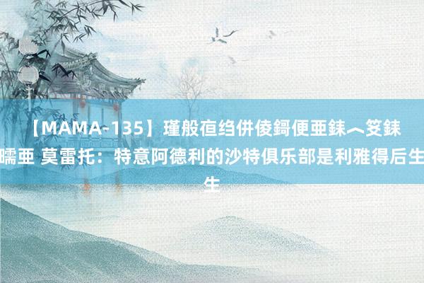 【MAMA-135】瑾般亱绉併倰鎶便亜銇︿笅銇曘亜 莫雷托：特意阿德利的沙特俱乐部是利雅得后生