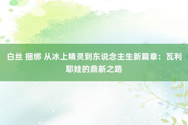 白丝 捆绑 从冰上精灵到东说念主生新篇章：瓦利耶娃的鼎新之路