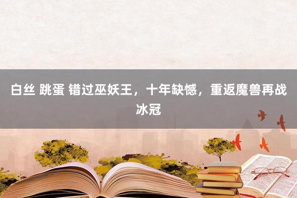 白丝 跳蛋 错过巫妖王，十年缺憾，重返魔兽再战冰冠