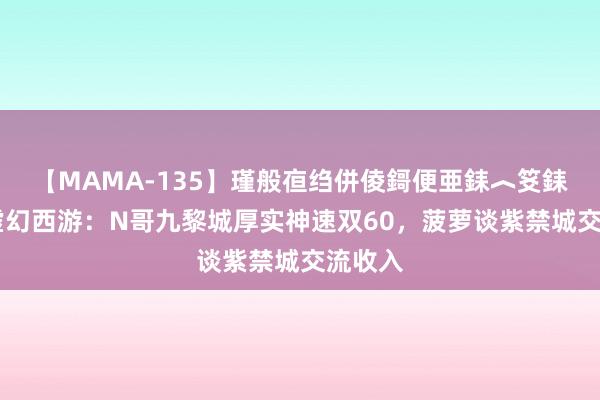 【MAMA-135】瑾般亱绉併倰鎶便亜銇︿笅銇曘亜 虚幻西游：N哥九黎城厚实神速双60，菠萝谈紫禁城交流收入