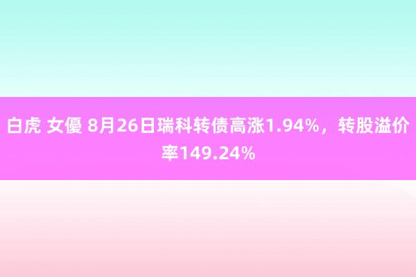 白虎 女優 8月26日瑞科转债高涨1.94%，转股溢价率149.24%