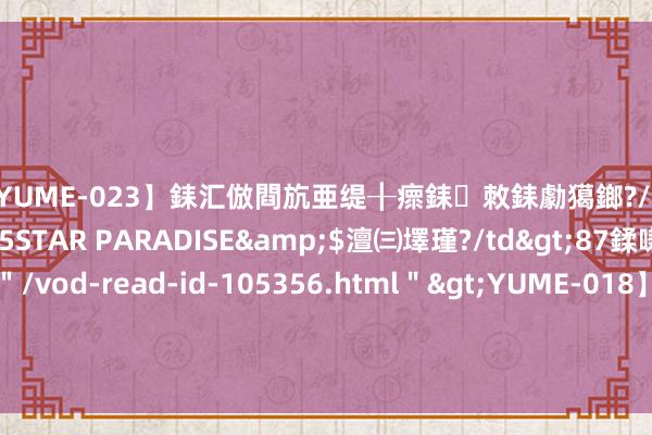 【YUME-023】銇汇倣閰斻亜缇╂瘝銇敇銇勮獦鎯?/a>2010-05-15STAR PARADISE&$澶㈢墿瑾?/td>87鍒嗛挓<a href=＂/vod-read-id-105356.html＂>YUME-018】濡栬壎婵°倢閫忋亼澶汉 灏忛噹鐞嗚彍 8月26日芳源转债高涨0.49%，转股溢价率220.62%