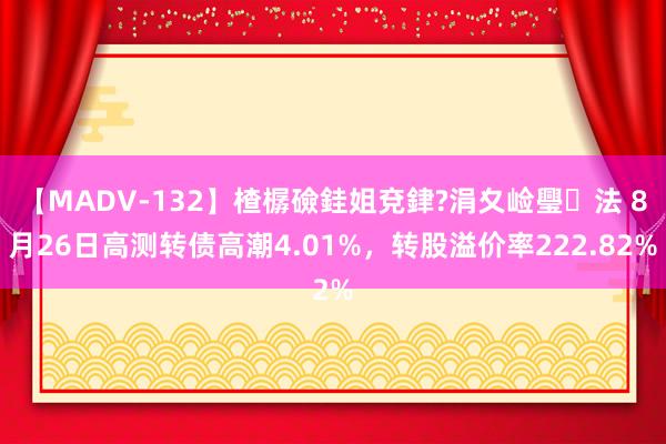 【MADV-132】楂樼礆銈姐兗銉?涓夊崄璺法 8月26日高测转债高潮4.01%，转股溢价率222.82%