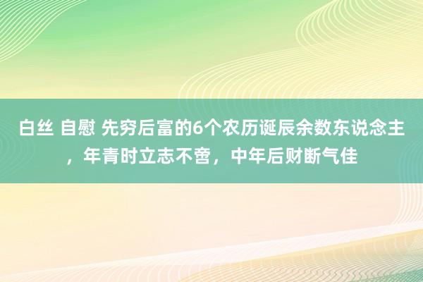 白丝 自慰 先穷后富的6个农历诞辰余数东说念主，年青时立志不啻，中年后财断气佳