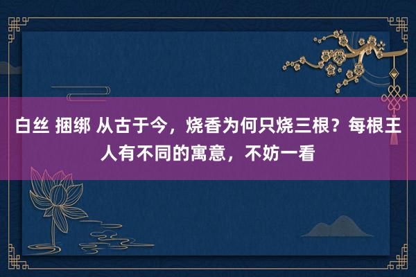 白丝 捆绑 从古于今，烧香为何只烧三根？每根王人有不同的寓意，不妨一看