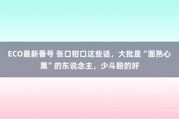 ECO最新番号 张口钳口这些话，大批是“面熟心黑”的东说念主，少斗殴的好