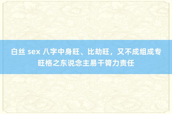 白丝 sex 八字中身旺、比劫旺，又不成组成专旺格之东说念主易干膂力责任