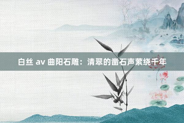 白丝 av 曲阳石雕：清翠的凿石声萦绕千年