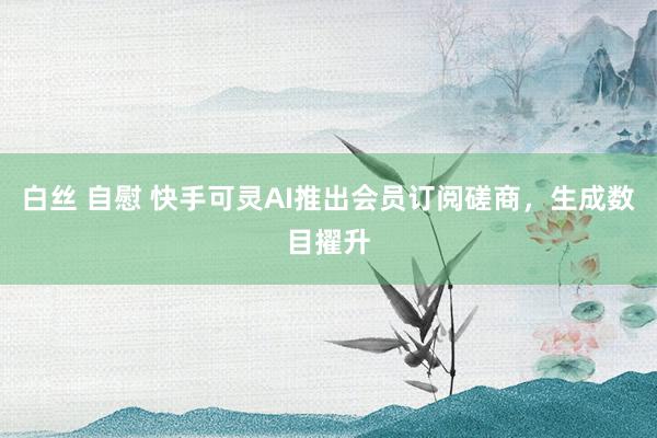 白丝 自慰 快手可灵AI推出会员订阅磋商，生成数目擢升