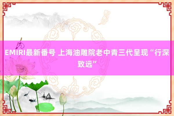 EMIRI最新番号 上海油雕院老中青三代呈现“行深致远”