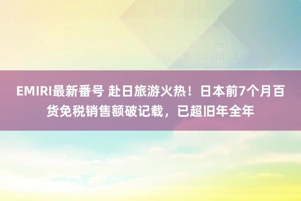 EMIRI最新番号 赴日旅游火热！日本前7个月百货免税销售额破记载，已超旧年全年