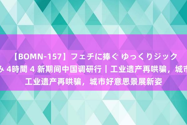 【BOMN-157】フェチに捧ぐ ゆっくりジックリめりこむ乳揉み 4時間 4 新期间中国调研行｜工业遗产再哄骗，城市好意思景展新姿