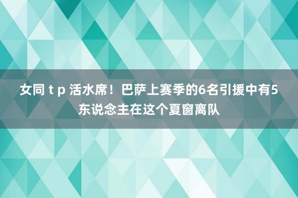 女同 t p 活水席！巴萨上赛季的6名引援中有5东说念主在这个夏窗离队