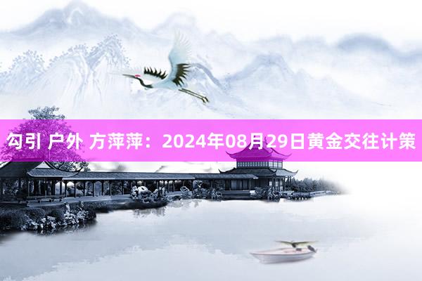 勾引 户外 方萍萍：2024年08月29日黄金交往计策