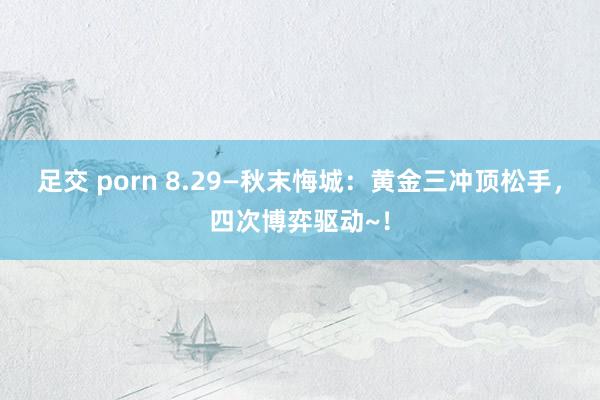 足交 porn 8.29—秋末悔城：黄金三冲顶松手，四次博弈驱动~！