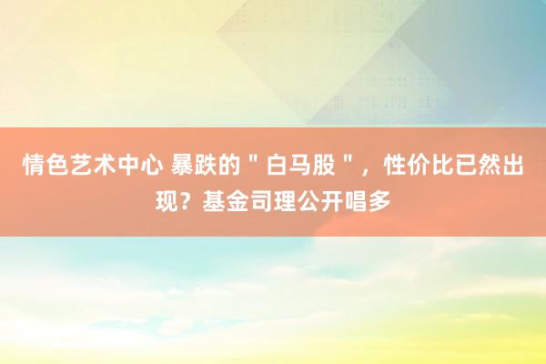 情色艺术中心 暴跌的＂白马股＂，性价比已然出现？基金司理公开唱多