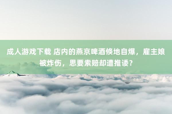 成人游戏下载 店内的燕京啤酒倏地自爆，雇主娘被炸伤，思要索赔却遭推诿？