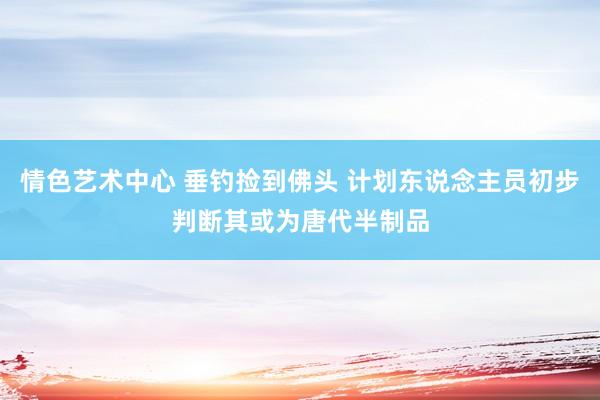 情色艺术中心 垂钓捡到佛头 计划东说念主员初步判断其或为唐代半制品