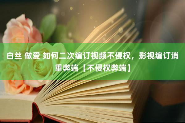 白丝 做爱 如何二次编订视频不侵权，影视编订消重弊端【不侵权弊端】