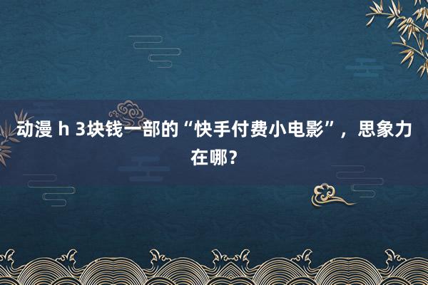 动漫 h 3块钱一部的“快手付费小电影”，思象力在哪？