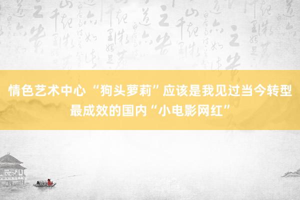 情色艺术中心 “狗头萝莉”应该是我见过当今转型最成效的国内“小电影网红”