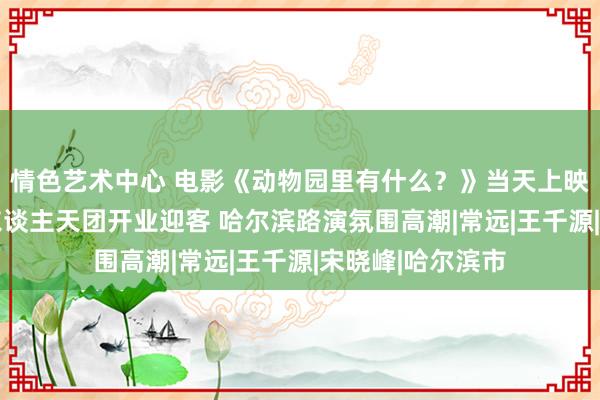 情色艺术中心 电影《动物园里有什么？》当天上映 包贝尔携笑剧东谈主天团开业迎客 哈尔滨路演氛围高潮|常远|王千源|宋晓峰|哈尔滨市