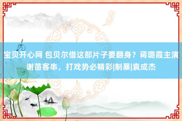 宝贝开心网 包贝尔借这部片子要翻身？蒋璐霞主演谢苗客串，打戏势必精彩|制暴|袁成杰