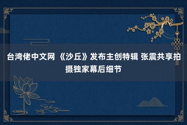 台湾佬中文网 《沙丘》发布主创特辑 张震共享拍摄独家幕后细节