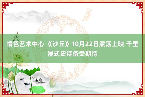 情色艺术中心 《沙丘》10月22日震荡上映 千里浸式史诗备受期待