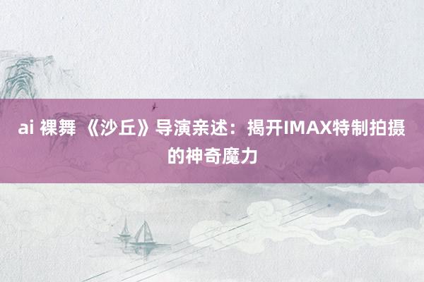 ai 裸舞 《沙丘》导演亲述：揭开IMAX特制拍摄的神奇魔力