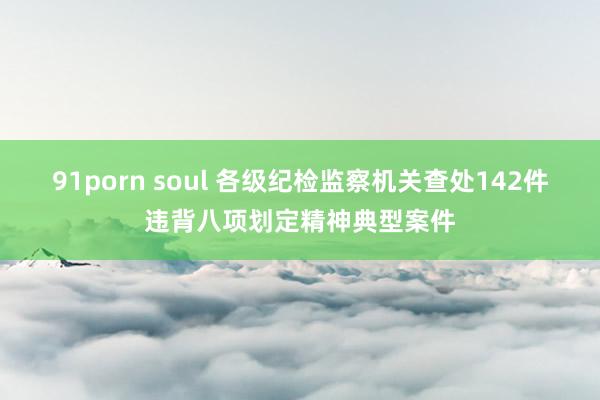 91porn soul 各级纪检监察机关查处142件违背八项划定精神典型案件