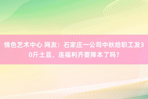 情色艺术中心 网友：石家庄一公司中秋给职工发30斤土豆，连福利齐要降本了吗？