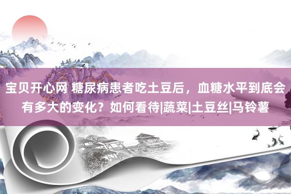 宝贝开心网 糖尿病患者吃土豆后，血糖水平到底会有多大的变化？如何看待|蔬菜|土豆丝|马铃薯