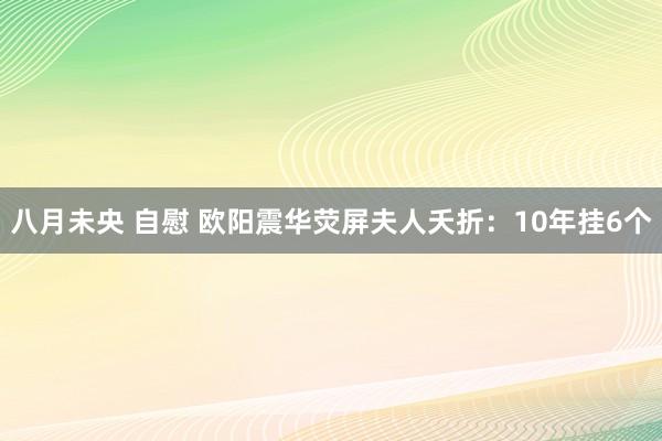 八月未央 自慰 欧阳震华荧屏夫人夭折：10年挂6个