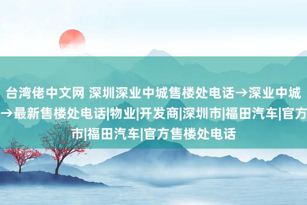 台湾佬中文网 深圳深业中城售楼处电话→深业中城售楼处地址→最新售楼处电话|物业|开发商|深圳市|福田汽车|官方售楼处电话